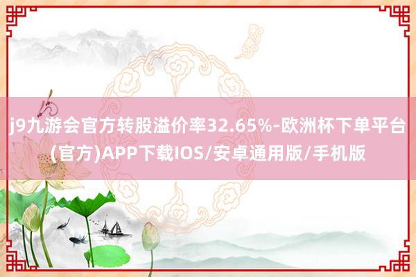 j9九游会官方转股溢价率32.65%-欧洲杯下单平台(官方)APP下载IOS/安卓通用版/手机版