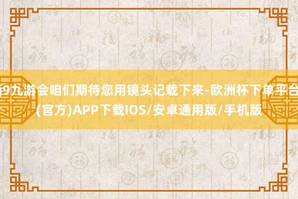 j9九游会咱们期待您用镜头记载下来-欧洲杯下单平台(官方)APP下载IOS/安卓通用版/手机版