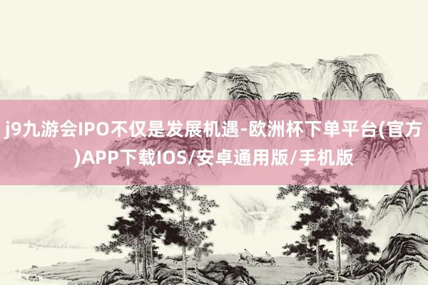 j9九游会IPO不仅是发展机遇-欧洲杯下单平台(官方)APP下载IOS/安卓通用版/手机版