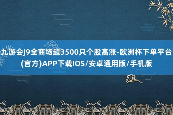 九游会J9全商场超3500只个股高涨-欧洲杯下单平台(官方)APP下载IOS/安卓通用版/手机版