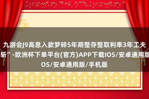 九游会J9高息入款梦碎5年期整存整取利率3年工夫也曾“腰斩”-欧洲杯下单平台(官方)APP下载IOS/安卓通用版/手机版