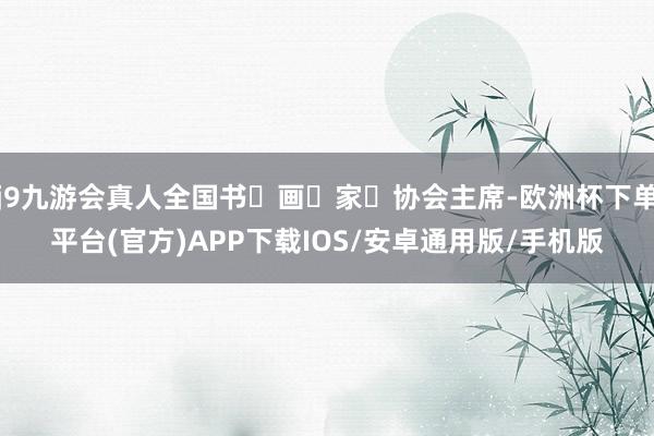j9九游会真人全国书‬画‬家‬协会主席-欧洲杯下单平台(官方)APP下载IOS/安卓通用版/手机版