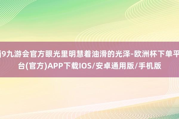 j9九游会官方眼光里明慧着油滑的光泽-欧洲杯下单平台(官方)APP下载IOS/安卓通用版/手机版