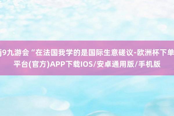 j9九游会“在法国我学的是国际生意磋议-欧洲杯下单平台(官方)APP下载IOS/安卓通用版/手机版