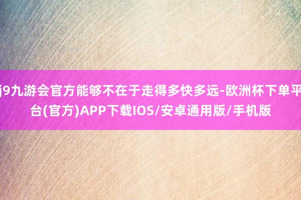 j9九游会官方能够不在于走得多快多远-欧洲杯下单平台(官方)APP下载IOS/安卓通用版/手机版