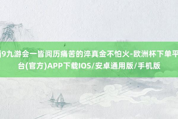 j9九游会一皆阅历痛苦的淬真金不怕火-欧洲杯下单平台(官方)APP下载IOS/安卓通用版/手机版
