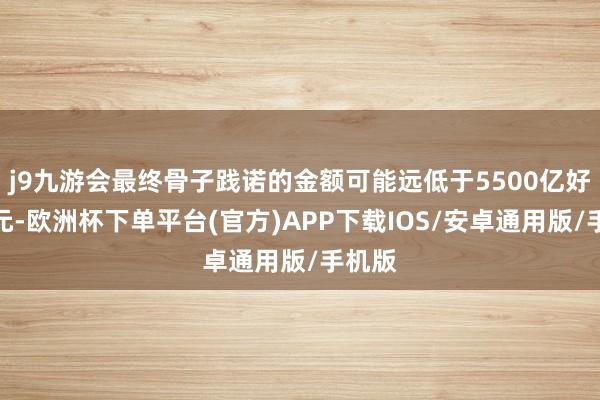 j9九游会最终骨子践诺的金额可能远低于5500亿好意思元-欧洲杯下单平台(官方)APP下载IOS/安卓通用版/手机版