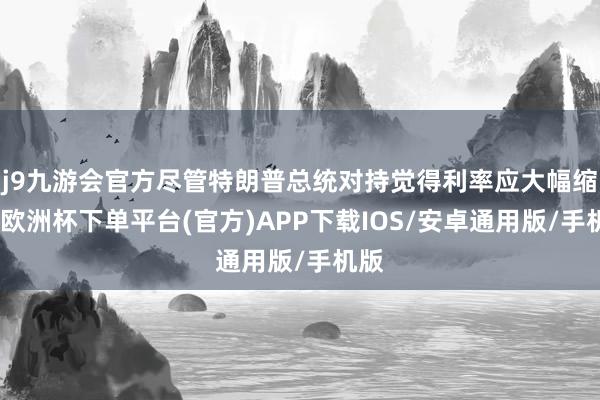 j9九游会官方尽管特朗普总统对持觉得利率应大幅缩短-欧洲杯下单平台(官方)APP下载IOS/安卓通用版/手机版