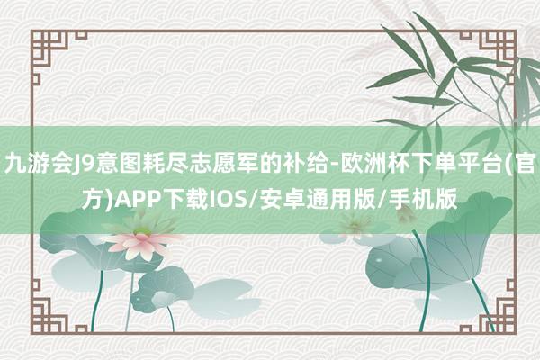 九游会J9意图耗尽志愿军的补给-欧洲杯下单平台(官方)APP下载IOS/安卓通用版/手机版