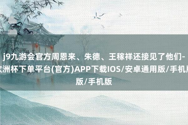 j9九游会官方周恩来、朱德、王稼祥还接见了他们-欧洲杯下单平台(官方)APP下载IOS/安卓通用版/手机版