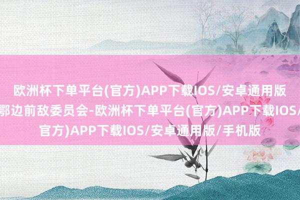 欧洲杯下单平台(官方)APP下载IOS/安卓通用版/手机版负责组建湘鄂边前敌委员会-欧洲杯下单平台(官方)APP下载IOS/安卓通用版/手机版
