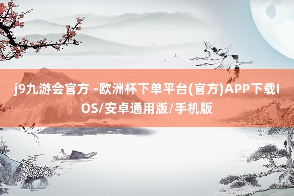 j9九游会官方 -欧洲杯下单平台(官方)APP下载IOS/安卓通用版/手机版