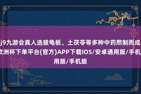 j9九游会真人选拔龟板、土茯苓等多种中药熬制而成-欧洲杯下单平台(官方)APP下载IOS/安卓通用版/手机版