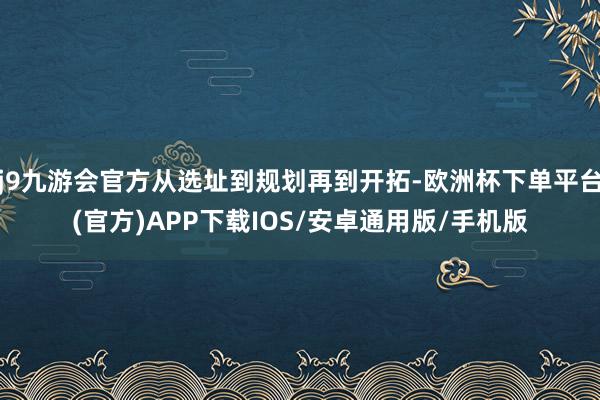 j9九游会官方从选址到规划再到开拓-欧洲杯下单平台(官方)APP下载IOS/安卓通用版/手机版