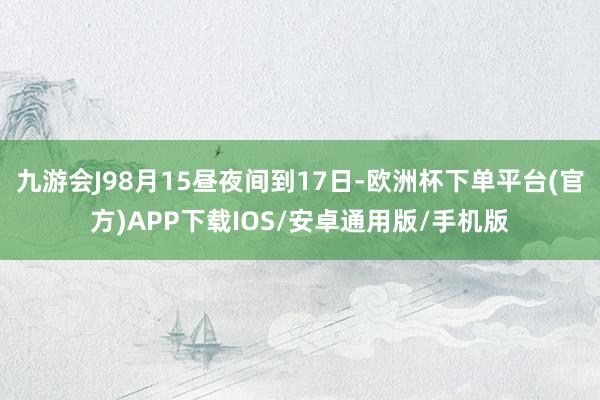 九游会J98月15昼夜间到17日-欧洲杯下单平台(官方)APP下载IOS/安卓通用版/手机版