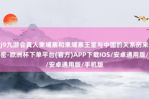 j9九游会真人柬埔寨和柬埔寨王室与中国的关系历来相称亲密-欧洲杯下单平台(官方)APP下载IOS/安卓通用版/手机版