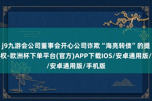 j9九游会公司董事会开心公司诈欺“海亮转债”的提前赎回权-欧洲杯下单平台(官方)APP下载IOS/安卓通用版/手机版