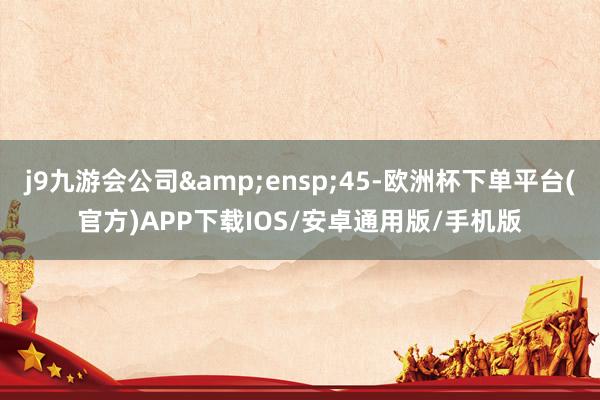 j9九游会公司 45-欧洲杯下单平台(官方)APP下载IOS/安卓通用版/手机版