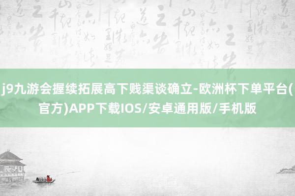 j9九游会握续拓展高下贱渠谈确立-欧洲杯下单平台(官方)APP下载IOS/安卓通用版/手机版