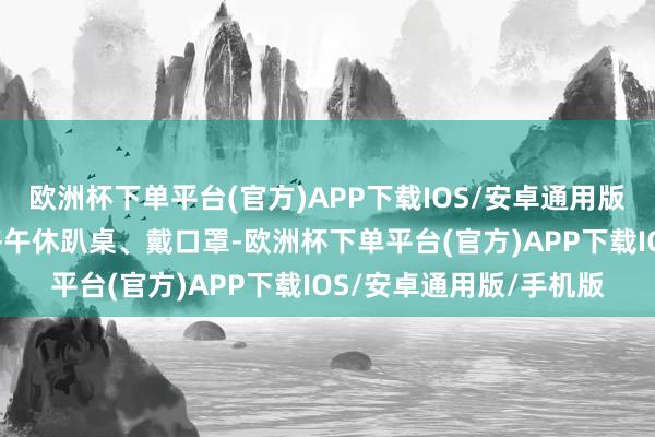 欧洲杯下单平台(官方)APP下载IOS/安卓通用版/手机版下昼3点：资格午休趴桌、戴口罩-欧洲杯下单平台(官方)APP下载IOS/安卓通用版/手机版
