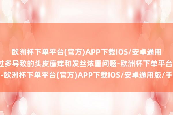 欧洲杯下单平台(官方)APP下载IOS/安卓通用版/手机版处置因油脂过多导致的头皮瘙痒和发丝浓重问题-欧洲杯下单平台(官方)APP下载IOS/安卓通用版/手机版