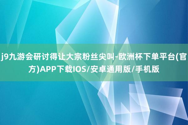 j9九游会研讨得让大宗粉丝尖叫-欧洲杯下单平台(官方)APP下载IOS/安卓通用版/手机版