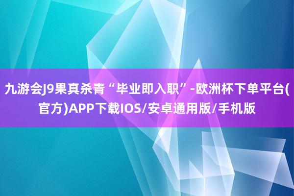 九游会J9果真杀青“毕业即入职”-欧洲杯下单平台(官方)APP下载IOS/安卓通用版/手机版