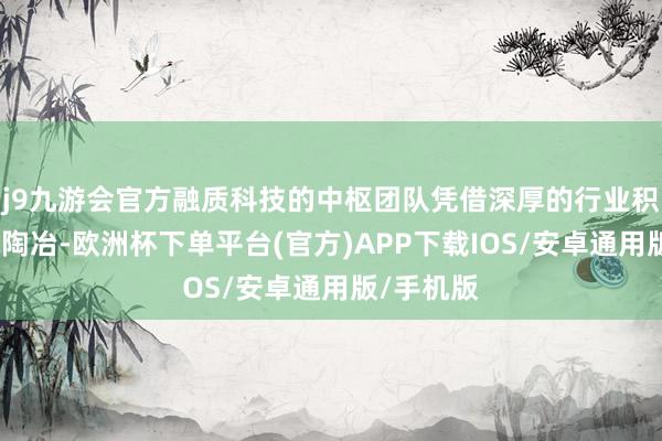 j9九游会官方融质科技的中枢团队凭借深厚的行业积蓄与实战陶冶-欧洲杯下单平台(官方)APP下载IOS/安卓通用版/手机版