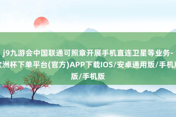 j9九游会中国联通可照章开展手机直连卫星等业务-欧洲杯下单平台(官方)APP下载IOS/安卓通用版/手机版