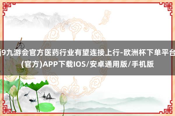 j9九游会官方医药行业有望连接上行-欧洲杯下单平台(官方)APP下载IOS/安卓通用版/手机版