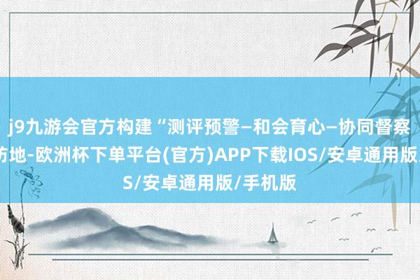 j9九游会官方构建“测评预警—和会育心—协同督察”三维防地-欧洲杯下单平台(官方)APP下载IOS/安卓通用版/手机版