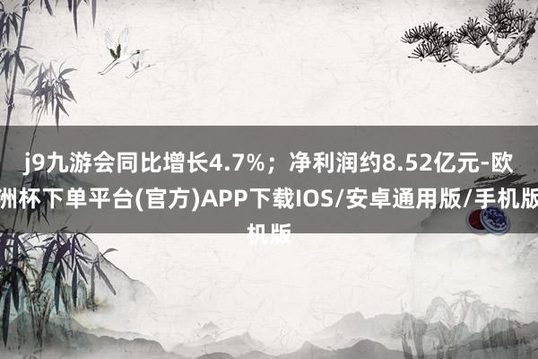 j9九游会同比增长4.7%；净利润约8.52亿元-欧洲杯下单平台(官方)APP下载IOS/安卓通用版/手机版