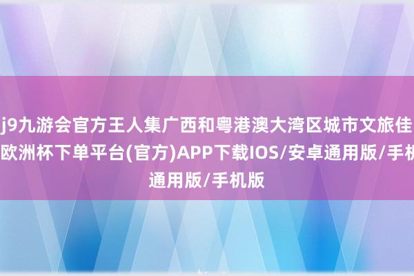 j9九游会官方王人集广西和粤港澳大湾区城市文旅佳构-欧洲杯下单平台(官方)APP下载IOS/安卓通用版/手机版