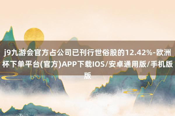 j9九游会官方占公司已刊行世俗股的12.42%-欧洲杯下单平台(官方)APP下载IOS/安卓通用版/手机版