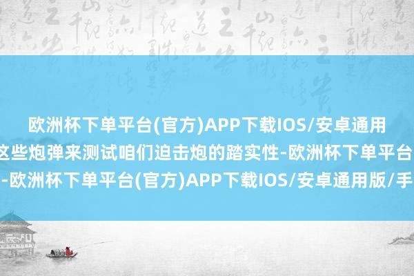 欧洲杯下单平台(官方)APP下载IOS/安卓通用版/手机版咱们不要用这些炮弹来测试咱们迫击炮的踏实性-欧洲杯下单平台(官方)APP下载IOS/安卓通用版/手机版