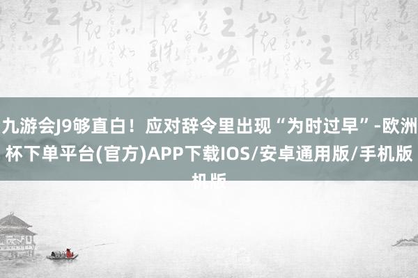 九游会J9够直白！应对辞令里出现“为时过早”-欧洲杯下单平台(官方)APP下载IOS/安卓通用版/手机版