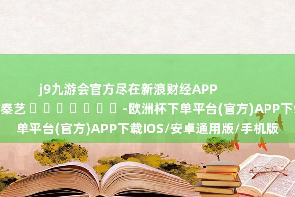 j9九游会官方尽在新浪财经APP            						连累剪辑：秦艺 							-欧洲杯下单平台(官方)APP下载IOS/安卓通用版/手机版