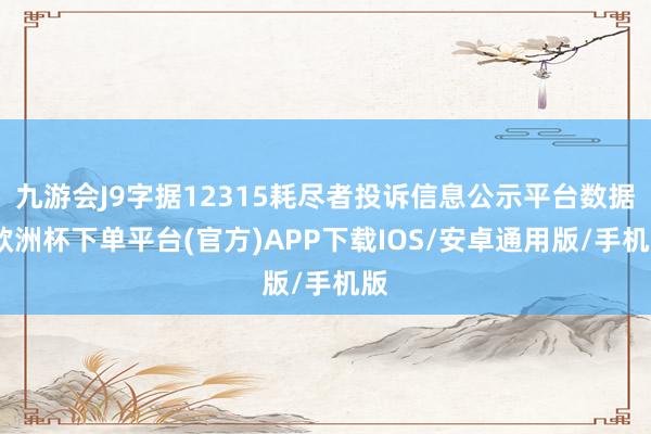 九游会J9字据12315耗尽者投诉信息公示平台数据-欧洲杯下单平台(官方)APP下载IOS/安卓通用版/手机版