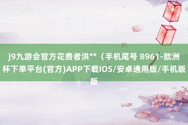 j9九游会官方花费者洪**（手机尾号 8961-欧洲杯下单平台(官方)APP下载IOS/安卓通用版/手机版