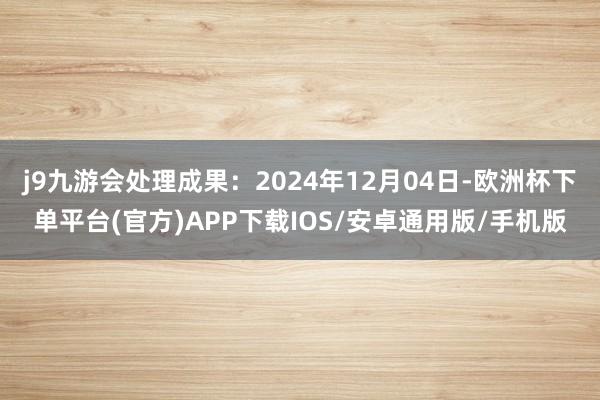j9九游会处理成果：2024年12月04日-欧洲杯下单平台(官方)APP下载IOS/安卓通用版/手机版