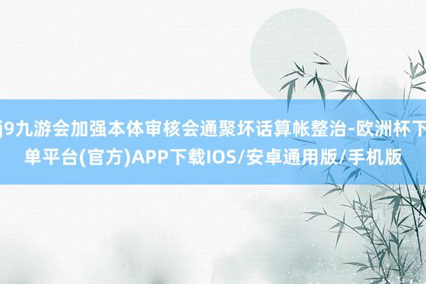 j9九游会加强本体审核会通聚坏话算帐整治-欧洲杯下单平台(官方)APP下载IOS/安卓通用版/手机版