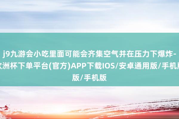 j9九游会小吃里面可能会齐集空气并在压力下爆炸-欧洲杯下单平台(官方)APP下载IOS/安卓通用版/手机版