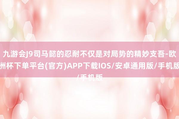 九游会J9司马懿的忍耐不仅是对局势的精妙支吾-欧洲杯下单平台(官方)APP下载IOS/安卓通用版/手机版