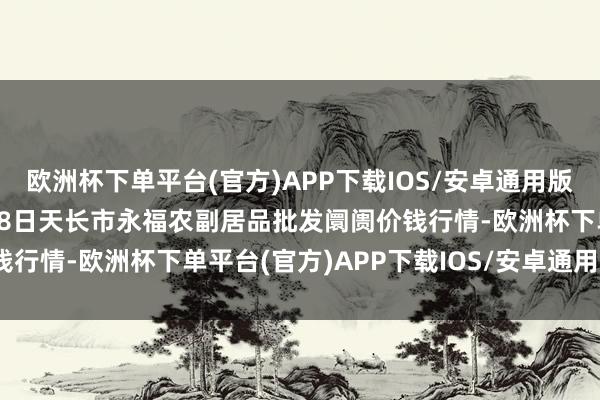 欧洲杯下单平台(官方)APP下载IOS/安卓通用版/手机版2024年12月28日天长市永福农副居品批发阛阓价钱行情-欧洲杯下单平台(官方)APP下载IOS/安卓通用版/手机版
