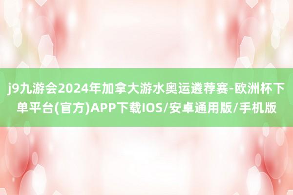 j9九游会2024年加拿大游水奥运遴荐赛-欧洲杯下单平台(官方)APP下载IOS/安卓通用版/手机版